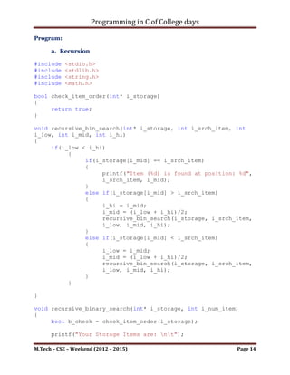 Programming in C of College days

    5. WAP to perform binary search by using
        a. Recursion.
        b. Non recursion.

Program:

      a. Recursion

#include   <stdio.h>
#include   <stdlib.h>
#include   <string.h>
#include   <stdbool.h>
#include   <math.h>

bool check_item_order(int* i_storage)
{
     //Function to check the Item - List is in Sorted order.
      return true;
}

void recursive_bin_search(int* i_storage, int i_srch_item, int
i_low, int i_mid, int i_hi)
{
     if(i_low < i_hi)
          {
               if(i_storage[i_mid] == i_srch_item)
               {
printf("Item (%d) is found at position: %d", i_srch_item,
i_mid);
               }
               else if(i_storage[i_mid] > i_srch_item)
               {
                    i_hi = i_mid;
                    i_mid = (i_low + i_hi)/2;
recursive_bin_search(i_storage, i_srch_item, i_low, i_mid,
i_hi);
               }
               else if(i_storage[i_mid] < i_srch_item)
               {
                    i_low = i_mid;
                    i_mid = (i_low + i_hi)/2;
recursive_bin_search(i_storage, i_srch_item, i_low, i_mid,
i_hi);
               }
          }

}

M.Tech – CSE – Weekend (2012 – 2015)                       Page 14
 