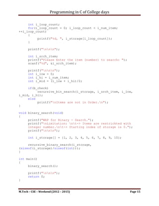 Programming in C of College days


void recursive_binary_search(int* i_storage, int i_num_item)
{
     bool b_check = check_item_order(i_storage);

      printf("Your Storage Items are: nt");

     int i_loop_count;
     for(i_loop_count = 0; i_loop_count < i_num_item;
++i_loop_count)
     {
          printf("%d, ", i_storage[i_loop_count]);
     }

      printf("nnn");

      int i_srch_item;
      printf("Please Enter the item (number) to search: ");
      scanf("%d", &i_srch_item);

      printf("nnn");
      int i_low = 0;
      int i_hi = i_num_item;
      int i_mid = (i_low + i_hi)/2;

     if(b_check)
          recursive_bin_search(i_storage, i_srch_item, i_low,
i_mid, i_hi);
     else
          printf("nItems are not in Order.n");
}

void binary_search(void)
{
     printf("WAP for Binary - Search.");
printf("nLimitation: nt-> Items are restrickted with integer
number.nt-> Starting index of storage is 0.");
     printf("nnn");

      int i_storage[] = {1, 2, 3, 4, 5, 6, 7, 8, 9, 10};

     recursive_binary_search(i_storage,
(sizeof(i_storage)/sizeof(int)));
}



M.Tech – CSE – Weekend (2012 – 2015)                          Page 15
 