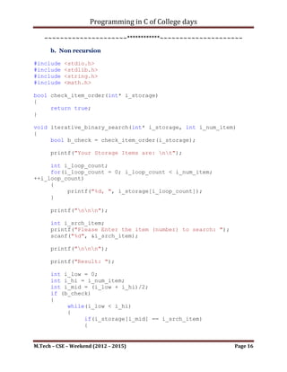 Programming in C of College days

int main()
{
     binary_search();

      printf("nnn");
      getch();
      return 0;
}


    ~~~~~~~~~~~~~~~~~~~~~************~~~~~~~~~~~~~~~~~~~~~



      b. Non recursion

#include   <stdio.h>
#include   <stdlib.h>
#include   <string.h>
#include   <stdbool.h>
#include   <math.h>

bool check_item_order(int* i_storage)
{
     return true;
}

void iterative_binary_search(int* i_storage, int i_num_item)
{
     bool b_check = check_item_order(i_storage);

      printf("Your Storage Items are: nt");

     int i_loop_count;
     for(i_loop_count = 0; i_loop_count < i_num_item;
++i_loop_count)
     {
          printf("%d, ", i_storage[i_loop_count]);
     }

      printf("nnn");

      int i_srch_item;
      printf("Please Enter the item (number) to search: ");
      scanf("%d", &i_srch_item);

      printf("nnn");

M.Tech – CSE – Weekend (2012 – 2015)                          Page 16
 