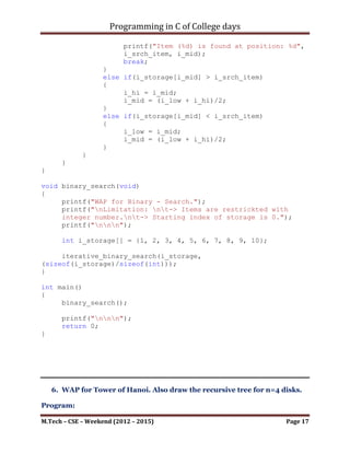 Programming in C of College days

      printf("Result: ");

     int i_low = 0;
     int i_hi = i_num_item;
     int i_mid = (i_low + i_hi)/2;
     if (b_check)
     {
          while(i_low < i_hi)
          {
               if(i_storage[i_mid] == i_srch_item)
               {
printf("Item (%d) is found at position: %d", i_srch_item,
i_mid);
                    break;
               }
               else if(i_storage[i_mid] > i_srch_item)
               {
                    i_hi = i_mid;
                    i_mid = (i_low + i_hi)/2;
               }
               else if(i_storage[i_mid] < i_srch_item)
               {
                    i_low = i_mid;
                    i_mid = (i_low + i_hi)/2;
               }
          }
     }
}

void binary_search(void)
{
     printf("WAP for Binary - Search.");
printf("nLimitation: nt-> Items are restrickted with integer
number.nt-> Starting index of storage is 0.");
     printf("nnn");

      int i_storage[] = {1, 2, 3, 4, 5, 6, 7, 8, 9, 10};

     iterative_binary_search(i_storage,
(sizeof(i_storage)/sizeof(int)));
}




M.Tech – CSE – Weekend (2012 – 2015)                        Page 17
 