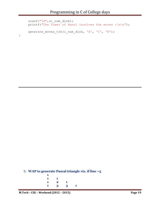Programming in C of College days

   6. WAP for Tower of Hanoi. Also draw the recursive tree for n=4 disks.

Program:

#include   <stdio.h>
#include   <stdlib.h>
#include   <stdbool.h>
#include   <string.h>
#include   <math.h>

void generate_moves_toh(int i_disk_num, char from_peg, char
to_peg, char aux_peg)
{
     /* If only 1 disk, make the move and return */
     if(i_disk_num == 1)
     {
          printf("nMove disk 1 from peg %c to peg %c",
from_peg, to_peg);
          return;
     }

     /* Move top n-1 disks from A to B, using C as auxiliary */
     generate_moves_toh(i_disk_num-1, from_peg, aux_peg,
to_peg);

     printf("nMove disk %d from peg %c to peg %c", i_disk_num,
from_peg, to_peg);

     /* Move n-1 disks from B to C using A as auxiliary */
     generate_moves_toh(i_disk_num-1, aux_peg, to_peg,
from_peg);
}

void gen_tow_of_honoi()
{
     printf("WAP to display the steps required in solving 'Tower
of Hanoi' for 'n' number of disks.");
      printf("nLimitation: nt-> Disks are represented as
integral numbers in assending order.");
      printf("nnn");

       int i_num_disk;
       printf("Enter the number of disks : ");
       scanf("%d",&i_num_disk);
       printf("The Tower of Hanoi involves the moves :nn");

       generate_moves_toh(i_num_disk, 'A', 'C', 'B');

M.Tech – CSE – Weekend (2012 – 2015)                                Page 19
 