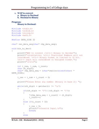 Programming in C of College days

   1. WAP to convert
      a. Binary to Decimal
      b. Decimal to Binary

Program:
     Binary to Decimal:

#include   <stdio.h>
#include   <stdlib.h>
#include   <string.h>
#include   <math.h>

#define DATA_SIZE 32

char* rev_data_seq(char* chp_data_seq);

void bin_to_dec()
{
     printf("WAP to convert :nt-> Binary to Decimal");
     printf("nLimitation: nt-> Fractional Numbers will not
     considered. nt-> Binary format is limited to 32 bit.
     nt-> Input will considered in Unsigned format.");
     printf("nnn");

     int i_res, i_num, i_count;
     char ch_digit;
     char* chp_data_seq = (char*)malloc(sizeof(char) *
DATA_SIZE);

      i_res = i_num = i_count = 0;

      printf("Please Enter any number (Binary in base 2): ");

      while((ch_digit = getchar()) != 'n')
      {
           if((ch_digit == '0')||(ch_digit == '1'))
           {
                *(chp_data_seq + i_count) = ch_digit;
                i_count++;
           }
           else if(i_count > 32)
           {
                i_res = 0;
                printf("nInvalid Input.n");
                break;
           }
           else

M.Tech – CSE – Weekend (2012 – 2015)                            Page 2
 