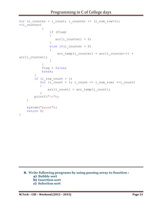 Programming in C of College days

   7. WAP to generate Pascal triangle viz. if line =5
                1
                1     1
                1     2     1
                1     3     3     1
                1     4     6     4      1

Program:

#include <stdio.h>
#include <stdbool.h>

int main()
{
    printf("Pascal's Seriesn");

     printf("nnn");

     int i_num_row;
     printf("Enter number of rows: ");
     scanf("%d", &i_num_row);

     int arr[6], arr_temp[6];

     static bool flag = true;

    int i_row_count, i_col_count, i_count, i_counter;
    for (i_row_count = 1; i_row_count <= i_num_row;
++i_row_count)
    {
        for (i_col_count = 1; i_col_count <= i_num_row;
++i_col_count)
        {
            for (i_count = 0; i_count <= i_row_count; ++i_count)
            {
                if (flag)
                {
                   arr[i_count] = i_count;
                   if (arr[i_count] != 0)
                      printf("t%d", arr[i_count]);
                }
                else if(i_count > 0)
                {
                    arr_temp[i_count] = arr[i_count-1] +
arr[i_count];
                    printf("t%d", arr_temp[i_count]);
                }

M.Tech – CSE – Weekend (2012 – 2015)                       Page 21
 