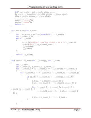 Programming in C of College days

}

int* bubble_sort(int i_store[], int i_size)
{
     int i_temp;
     int i_count_0, i_count_1;
     for (i_count_0 = (i_size - 1); i_count_0 > 0; --i_count_0)
     {
         for (i_count_1 = 1; i_count_1 <= i_count_0;
++i_count_1)
         {
             if (i_store[i_count_1 - 1] > i_store[i_count_1])
             {
                 i_temp = i_store[i_count_1 - 1];
                 i_store[i_count_1 - 1] = i_store[i_count_1];
                 i_store[i_count_1] = i_temp;
             }
         }
     }

      return i_store;
}

void disp_elem(int i_store[], int i_size)
{
     printf("nDisplaying Elements of store: n");
     int i_ndx = 0;
     while (i_size)
     {
           printf("nIndex(%d) : %d", i_ndx, i_store[i_ndx]);
           i_ndx++;
           i_size--;
     }
}




    ~~~~~~~~~~~~~~~~~~~~~************~~~~~~~~~~~~~~~~~~~~~


M.Tech – CSE – Weekend (2012 – 2015)                       Page 24
 