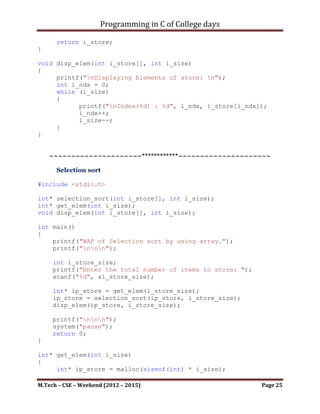 Programming in C of College days

      Insertion sort

#include <stdio.h>

int* insertion_sort(int i_store[], int i_size);
int* get_elem(int i_size);
void disp_elem(int i_store[], int i_size);

int main()
{
    printf("WAP of Insertion sort by using array.");
    printf("nnn");

     int i_store_size;
     printf("Enter the total number of items to store: ");
     scanf("%d", &i_store_size);

     int* ip_store = get_elem(i_store_size);
     ip_store = insertion_sort(ip_store, i_store_size);
     disp_elem(ip_store, i_store_size);

     printf("nnn");
     system("pause");
     return 0;
}

int* get_elem(int i_size)
{
     int* ip_store = malloc(sizeof(int) * i_size);
     int i_count = 0;
     while (i_size)
     {
           printf("nEnter item for index - %d : ", i_count);
           scanf("%d", (ip_store+i_count));
           i_count++;
           i_size--;
     }

      return ip_store;
}

int* insertion_sort(int i_store[], int i_size)
{
     int i_temp;
     int i_count_0, i_count_1, i_count_2;
     for (i_count_0 = 1; i_count_0 <= (i_size-1); ++i_count_0)
     {

M.Tech – CSE – Weekend (2012 – 2015)                         Page 25
 
