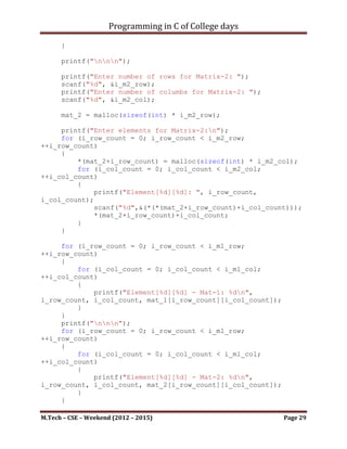 Programming in C of College days

    9. WAP for matrix multiplication of given order.

Program:

#include <stdio.h>
#include <stdbool.h>

void get_matrices(void);
void mult_matrices(void);
void disp_matrix(void);

int **mat_1;
int **mat_2;
int **res_mat;

int i_m1_row, i_m1_col;
int i_m2_row, i_m2_col;

int main()
{
    printf("WAP for matrix multiplication of given order.n");
    printf("nnn");

     get_matrices();
     mult_matrices();
     disp_matrix();

     system("pause");
     return 0;
}

void get_matrices()
{
     printf("Enter number of rows for Matrix-1: ");
     scanf("%d", &i_m1_row);
     printf("Enter number of columbs for Matrix-1: ");
     scanf("%d", &i_m1_col);

      mat_1 = malloc(sizeof(int) * i_m1_row);

     int i_row_count, i_col_count;
     printf("Enter elements for Matrix-1:n");
     for (i_row_count = 0; i_row_count < i_m1_row;
++i_row_count)
     {
         *(mat_1+i_row_count) = malloc(sizeof(int) * i_m1_col);


M.Tech – CSE – Weekend (2012 – 2015)                       Page 29
 