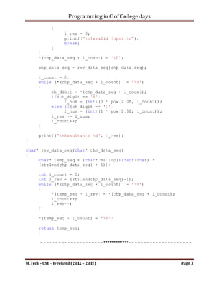 Programming in C of College days

             {
                   i_res = 0;
                   printf("nInvalid Input.n");
                   break;
           }
      }
      *(chp_data_seq + i_count) = '0';

      chp_data_seq = rev_data_seq(chp_data_seq);

      i_count = 0;
      while (*(chp_data_seq + i_count) != '0')
      {
           ch_digit = *(chp_data_seq + i_count);
           if(ch_digit == '0')
                i_num = (int)(0 * pow(2.0f, i_count));
           else if(ch_digit == '1')
                i_num = (int)(1 * pow(2.0f, i_count));
           i_res += i_num;
           i_count++;
      }

      printf("nResultant: %d", i_res);
}

char* rev_data_seq(char* chp_data_seq)
{
     char* temp_seq = (char*)malloc(sizeof(char) *
     (strlen(chp_data_seq) + 1));

      int i_count = 0;
      int i_rev = (strlen(chp_data_seq)-1);
      while (*(chp_data_seq + i_count) != '0')
      {
           *(temp_seq + i_rev) = *(chp_data_seq + i_count);
           i_count++;
           i_rev--;
      }

      *(temp_seq + i_count) = '0';

      return temp_seq;
}




M.Tech – CSE – Weekend (2012 – 2015)                          Page 3
 