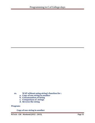 Programming in C of College days

     for (i_row_count = 0; i_row_count < i_m1_row;
++i_row_count)
     {
         for (i_col_count = 0; i_col_count < i_m1_col;
++i_col_count)
         {
             printf("Element[%d][%d] - Mat-2: %dn",
i_row_count, i_col_count, mat_2[i_row_count][i_col_count]);
         }
     }
     printf("n");
}

void mult_matrices(void)
{
     printf("nnn");

      int i_row_count, i_col_count, i_count;
      res_mat = malloc(sizeof(int) * i_m1_row);

     printf("Resultant Matrix: Row- %dt Column- %dn",
i_m1_row, i_m2_col);
     for (i_row_count = 0; i_row_count < i_m1_row;
++i_row_count)
     {
         *(res_mat+i_row_count) = malloc(sizeof(int) *
i_m2_col);
         for (i_col_count = 0; i_col_count < i_m2_col;
++i_col_count)
         {
             *(*(res_mat+i_row_count)+i_col_count) = 0;
             for (i_count = 0; i_count < i_m1_row; ++i_count)
             {
                 *(*(res_mat+i_row_count)+i_col_count) +=
(*(*(mat_1 + i_row_count)+i_count)) * (*(*(mat_2 +
i_count)+i_col_count));
             }
         }
     }

      printf("nnn");
}




M.Tech – CSE – Weekend (2012 – 2015)                          Page 31
 