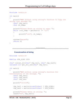 Programming in C of College days

void disp_matrix(void)
{
     int i_row_count, i_col_count;
     for (i_row_count = 0; i_row_count < i_m1_row;
++i_row_count)
     {
         for (i_col_count = 0; i_col_count < i_m2_col;
++i_col_count)
         {
             printf("Resultant[%d][%d] - Res-2: %dn",
i_row_count, i_col_count,
*(*(res_mat+i_row_count)+i_col_count));
         }
     }

      printf("nnn");
}




M.Tech – CSE – Weekend (2012 – 2015)                     Page 32
 