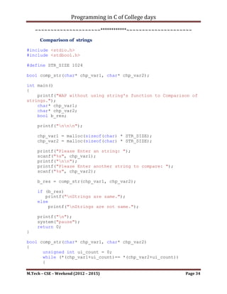 Programming in C of College days

             *(chp_var1 + i_num) = ch_temp;
             i_num++;
      }

      *(chp_var1 + i_num) = '0';

      return chp_var1;
}

char* str_copy(char* gvn_str)
{
      char* chp_var;
      int i_num = 0;

       chp_var = malloc(sizeof(char) * STR_SIZE);

       while (*(gvn_str + i_num) != '0')
       {
           *(chp_var + i_num) = *(gvn_str + i_num);
           i_num++;
       }

       *(chp_var + i_num) = '0';

       return chp_var;
}


    ~~~~~~~~~~~~~~~~~~~~~************~~~~~~~~~~~~~~~~~~~~~

      b. Concatenation of string

#include <stdio.h>

#define STR_SIZE 1024

char* concat_str(char* chp_var1, char* chp_var2);
unsigned int get_str_len(char* chp_var);

int main()
{
    printf("WAP without using string's function for
Concatenating of two strings. ");
    char* chp_var1;
    char* chp_var2;
    char* chp_res;


M.Tech – CSE – Weekend (2012 – 2015)                    Page 34
 