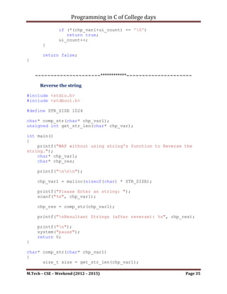 Programming in C of College days

     printf("nnn");

     chp_var1 = malloc(sizeof(char) * STR_SIZE);
     chp_var2 = malloc(sizeof(char) * STR_SIZE);

     printf("Please Enter an string: ");
     scanf("%s", chp_var1);
     printf("nn");
     printf("Please Enter another string to concatenate: ");
     scanf("%s", chp_var2);

     chp_res = concat_str(chp_var1, chp_var2);
     printf("nResultant String (after Copying): %s", chp_res);

     printf("n");
     system("pause");
     return 0;
}

char* concat_str(char* chp_var1, char* chp_var2)
{
      size_t size = get_str_len(chp_var1) +
get_str_len(chp_var2);

       chp_var1 = (char*)realloc(chp_var1, (size+1));

       unsigned int ui_count = 0;
       while (*(chp_var1+ui_count) != '0')
             ui_count++;

       while (*chp_var2 != '0')
       {
             *(chp_var1+ui_count) = *chp_var2;

               ui_count++;
               chp_var2++;
       }
       *(chp_var1+ui_count) = '0';

       return chp_var1;
}




unsigned int get_str_len(char* chp_var)
{

M.Tech – CSE – Weekend (2012 – 2015)                           Page 35
 