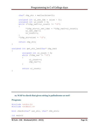 Programming in C of College days

           unsigned int ui_count = 0;
           while (*chp_var != '0')
           {
                 ui_count++;
                 chp_var++;
           }

           return ui_count;
}

    ~~~~~~~~~~~~~~~~~~~~~************~~~~~~~~~~~~~~~~~~~~~

      c. Comparison of strings

#include <stdio.h>
#include <stdbool.h>

#define STR_SIZE 1024

bool comp_str(char* chp_var1, char* chp_var2);

int main()
{
    printf("WAP without using string's function to Comparison of
strings.");
    char* chp_var1;
    char* chp_var2;
    bool b_res;

     printf("nnn");

     chp_var1 = malloc(sizeof(char) * STR_SIZE);
     chp_var2 = malloc(sizeof(char) * STR_SIZE);

     printf("Please Enter an string: ");
     scanf("%s", chp_var1);
     printf("nn");
     printf("Please Enter another string to compare: ");
     scanf("%s", chp_var2);

     b_res = comp_str(chp_var1, chp_var2);

     if (b_res)
        printf("nStrings are same.");
     else
          printf("nStrings are not same.");


M.Tech – CSE – Weekend (2012 – 2015)                       Page 36
 