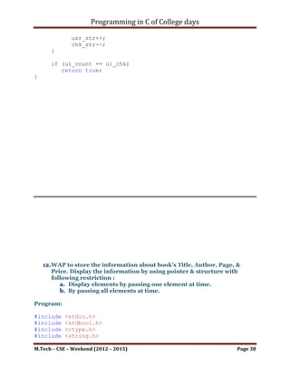 Programming in C of College days

     printf("nResultant Strings (after reverse): %s", chp_res);

     printf("n");
     system("pause");
     return 0;
}

char* comp_str(char* chp_var1)
{
      size_t size = get_str_len(chp_var1);

       char* chp_str = malloc(size+1);

       unsigned int ui_rev_idx = (size - 1);
       unsigned int ui_count = 0;
       while (*(chp_var1+ui_count) != '0')
       {
             *(chp_str+ui_rev_idx) = *(chp_var1+ui_count);
             ui_rev_idx--;
             ui_count++;
       }
       *(chp_str+size) = '0';

       return chp_str;
}

unsigned int get_str_len(char* chp_var)
{
         unsigned int ui_count = 0;
         while (*chp_var != '0')
         {
               ui_count++;
               chp_var++;
         }

           return ui_count;
}




M.Tech – CSE – Weekend (2012 – 2015)                         Page 38
 