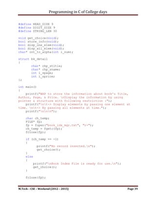 Programming in C of College days

    11. WAP to check that given string is palindrome or not?

Program:

#include <stdio.h>
#include <stdbool.h>

bool check(char* usr_str, char* chk_str);

int main()
{
    printf("WAP to check given string is Palindrome.n");
    printf("nnn");

     bool b_check;
     char* chp_var = malloc(sizeof(char) * 1024);
     char* chk_var = malloc(sizeof(char) * 1024);
     char* temp = chp_var;
     unsigned int ui_no_char = 0;

     printf("Enter string to check palindrome: ");
     while ((*chp_var = getchar())!='n')
     {
           *chk_var = *chp_var;
           chk_var++;
           chp_var++;
           ui_no_char++;
     }
     *chp_var = '0';
     chp_var = temp;
     chk_var--;

     b_check = check(chp_var, chk_var);
     if (b_check)
        printf("nResult: %s, is palindrome.n", chp_var);
     else
          printf("nResult: %s, isn't palindrome.n", chp_var);

     system("pause");
     return 0;
}




M.Tech – CSE – Weekend (2012 – 2015)                           Page 39
 
