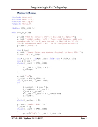 Programming in C of College days

int main()
{
    dec_to_bin();

     getch();
     return 0;
}


       ~~~~~~~~~~~~~~~~~~~~~************~~~~~~~~~~~~~~~~~~~~~


      Decimal to Binary:

#include   <stdio.h>
#include   <stdlib.h>
#include   <string.h>
#include   <math.h>

#define DATA_SIZE 32

void dec_to_bin()
{
     printf("WAP to convert :nt-> Decimal to Binary");
     printf("nLimitation: nt-> Fractional Numbers will not
     considered. nt-> Binary format is limited to 32 bit.
     nt-> Generated result will be in Unsigned format.");
     printf("nnn");

      int i_num;
      printf("Please Enter any number (Decimal in base 10): ");
      scanf("%d", &i_num);

      int* i_res = (int*)malloc(sizeof(int) * DATA_SIZE);
      int i_count = 0;
      while(i_count < DATA_SIZE)
      {
           *(i_res + i_count) = 0;
           i_count++;
      }

      printf("n");
      i_count = (DATA_SIZE-1);
      int i_quotent, i_remainder;
      do
      {
           i_quotent = i_num / 2;

M.Tech – CSE – Weekend (2012 – 2015)                         Page 4
 