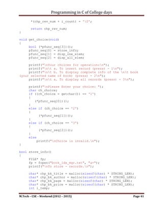 Programming in C of College days

   12. WAP to store the information about book‟s Title, Author, Page, &
       Price. Display the information by using pointer & structure with
       following restriction :
          a. Display elements by passing one element at time.
          b. By passing all elements at time.

Program:

#include   <stdio.h>
#include   <stdbool.h>
#include   <ctype.h>
#include   <string.h>

#define HEAD_SIZE 9
#define DIGIT_SIZE 9
#define STRING_LEN 30

void get_choice(void);
bool store_info(void);
bool disp_one_elem(void);
bool disp_all_elem(void);
char* int_to_alpha(int i_num);

struct bk_detail
{
       char* chp_stitle;
       char* chp_sname;
       int i_spage;
       int i_sprice;
};

int main()
{
    printf("WAP to store the information about book's Title,
Author, Page, & Price. nDisplay the information by using
pointer & structure with following restriction :");
    printf("nt-> Display elements by passing one element at
time. nt-> By passing all elements at time.");
    printf("nnn");

     char ch_temp;
     FILE* fp;
     fp = fopen("book_idx_mgr.txt", "r+");
     ch_temp = fgetc(fp);
     fclose(fp);

     if (ch_temp == -1)

M.Tech – CSE – Weekend (2012 – 2015)                                 Page 41
 