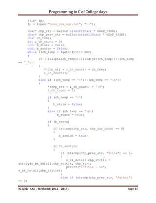 Programming in C of College days

       *(chp_num + i_count) = '0';

       i_count = 0;
       i_rev_count = strlen(chp_num)-1;

       while (*(chp_num + i_count) != '0')
       {
             *(chp_rev_num + i_count) = *(chp_num + i_rev_count);
             i_count++;
             i_rev_count--;
       }

       *(chp_rev_num + i_count) = '0';

       return chp_rev_num;
}

void get_choice(void)
{
     bool (*pfunc_seq[3])();
     pfunc_seq[0] = store_info;
     pfunc_seq[1] = disp_one_elem;
     pfunc_seq[2] = disp_all_elem;

     printf("nYour choices for operation:n");
     printf("nt a. To insert record (press) - 1n");
     printf("nt b. To display complete info of the nt book
(your selected name of book) (press) - 2n");
     printf("nt a. To display all records (press) - 3n");

      printf("nPlease Enter your choice: ");
      char ch_choice;
      if ((ch_choice = getchar()) == '1')
      {
         (*pfunc_seq[0])();
      }
      else if (ch_choice == '2')
      {
            (*pfunc_seq[1])();
      }
      else if (ch_choice == '3')
      {
            (*pfunc_seq[2])();
      }
      else
           printf("nChoice is invalid.n");
}

M.Tech – CSE – Weekend (2012 – 2015)                        Page 43
 