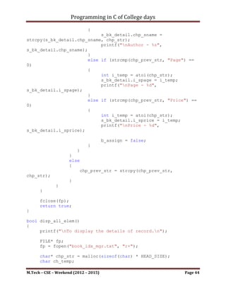 Programming in C of College days

bool store_info()
{
     FILE* fp;
     fp = fopen("book_idx_mgr.txt", "a+");
     printf("nTo store - records.n");

      char* chp_bk_title = malloc(sizeof(char) * STRING_LEN);
      char* chp_bk_author = malloc(sizeof(char) * STRING_LEN);
      char* chp_bk_page = malloc(sizeof(char) * STRING_LEN);
      char* chp_bk_price = malloc(sizeof(char) * STRING_LEN);
      int i_temp;

      printf("Please Enter: n");
      printf("tTitle: ");
      scanf("%s", chp_bk_title);
      fputs("Title: ", fp);
      fputs(chp_bk_title, fp);

      printf("tAuthor: ");
      scanf("%s", chp_bk_author);
      fputs("nAuthor: ", fp);
      fputs(chp_bk_author, fp);

      printf("tPage: ");
      scanf("%d", &i_temp);
      chp_bk_page = int_to_alpha(i_temp);
      fputs("nPage: ", fp);
      fputs(chp_bk_page, fp);

      printf("tPrice(only Integer): ");
      scanf("%d", &i_temp);
      chp_bk_price = int_to_alpha(i_temp);
      fputs("nPrice: ", fp);
      fputs(chp_bk_price, fp);

     char* chp_item_separator = "n-----------------------------
---------------n";
     fputs(chp_item_separator, fp);

      fclose(fp);
      return true;
}

bool disp_one_elem()
{


M.Tech – CSE – Weekend (2012 – 2015)                        Page 44
 
