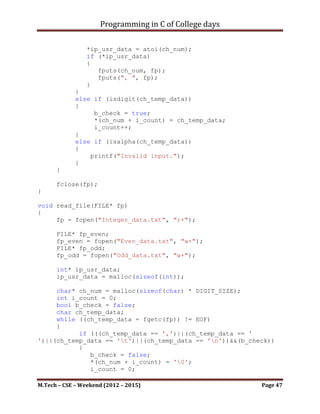 Programming in C of College days

      fclose(fp);
      return true;
}

bool disp_all_elem()
{
     printf("nTo display the details of record.n");

      FILE* fp;
      fp = fopen("book_idx_mgr.txt", "r+");

      char* chp_str = malloc(sizeof(char) * HEAD_SIZE);
      char ch_temp;
      int i_ch_count = 0;


     while ((ch_temp = fgetc(fp))!= EOF)
     {
           if ((isalpha(ch_temp))||(isdigit(ch_temp))||(ch_temp
== ':')||(ch_temp == ' ')||(ch_temp == '_'))
           {
              *(chp_str + i_ch_count) = ch_temp;
              i_ch_count++;
           }
           else if (ch_temp == 'n')
           {
                *(chp_str + i_ch_count) = '0';
                i_ch_count = 0;

                     fputs(chp_str, stdout);
                     fputs("n", stdout);
              }
      }

      fclose(fp);
      return true;
}




M.Tech – CSE – Weekend (2012 – 2015)                       Page 47
 