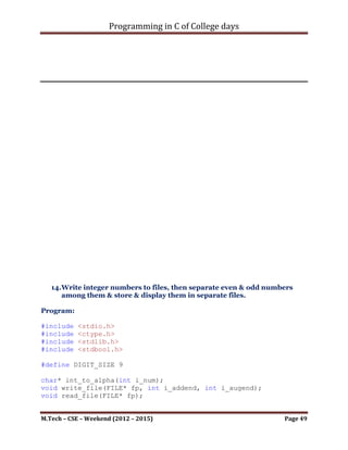 Programming in C of College days

      ip_usr_data = malloc(sizeof(int));

     char ch_temp_data;
     char* ch_num = malloc(sizeof(char) * DIGIT_SIZE);
     int i_count = 0;
     bool b_check = false;
     while ((ch_temp_data = getchar()) != '.')
     {
          if (((ch_temp_data == ',')||(ch_temp_data == '
')||(ch_temp_data == 't')||(ch_temp_data == 'n'))&&(b_check))
          {
             b_check = false;
             *(ch_num + i_count) = '0';
             i_count = 0;

                 *ip_usr_data = atoi(ch_num);
                 if (*ip_usr_data)
                 {
                    fputs(ch_num, fp);
                    fputs(", ", fp);
                 }
             }
             else if (isdigit(ch_temp_data))
             {
                  b_check = true;
                  *(ch_num + i_count) = ch_temp_data;
                  i_count++;
             }
             else if (isalpha(ch_temp_data))
             {
                 printf("Invalid input.");
             }
      }

      fclose(fp);
}

void read_file(FILE* fp)
{
     fp = fopen("Integer_data.txt", "r+");

      FILE* fp_even;
      fp_even = fopen("Even_data.txt", "w+");
      FILE* fp_odd;
      fp_odd = fopen("Odd_data.txt", "w+");

      int* ip_usr_data;

M.Tech – CSE – Weekend (2012 – 2015)                       Page 49
 