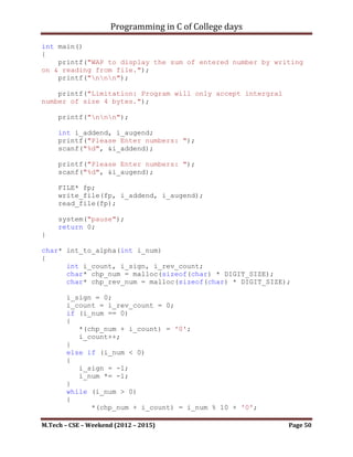 Programming in C of College days

      ip_usr_data = malloc(sizeof(int));

     char* ch_num = malloc(sizeof(char) * DIGIT_SIZE);
     int i_count = 0;
     bool b_check = false;
     char ch_temp_data;
     while ((ch_temp_data = fgetc(fp)) != EOF)
     {
           if (((ch_temp_data == ',')||(ch_temp_data == '
')||(ch_temp_data == 't')||(ch_temp_data == 'n'))&&(b_check))
           {
              b_check = false;
              *(ch_num + i_count) = '0';
              i_count = 0;

                  *ip_usr_data = atoi(ch_num);
                  if (*ip_usr_data)
                  {
                     if ((*ip_usr_data % 2) == 0)
                     {
                        fputs(ch_num, fp_even);
                        fputs(", ", fp_even);
                     }
                     else
                     {
                        fputs(ch_num, fp_odd);
                        fputs(", ", fp_odd);
                     }

                 }
              }
              else if (isdigit(ch_temp_data))
              {
                   b_check = true;
                   *(ch_num + i_count) = ch_temp_data;
                   i_count++;
              }
      }

      if (fclose(fp_even) == 0)
         if (fclose(fp_odd) == 0)
            if (fclose(fp) == 0)
               printf("Normal termination.n");
            else
                 printf("Abnormal termination.n");
         else
                 printf("Abnormal termination.n");

M.Tech – CSE – Weekend (2012 – 2015)                       Page 50
 