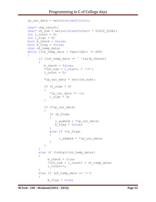 Programming in C of College days

    14. Write integer numbers to files, then separate even & odd numbers
        among them & store & display them in separate files.

Program:

#include   <stdio.h>
#include   <ctype.h>
#include   <stdlib.h>
#include   <stdbool.h>

#define DIGIT_SIZE 9

char* int_to_alpha(int i_num);
void write_file(FILE* fp, int i_addend, int i_augend);
void read_file(FILE* fp);

int main()
{
    printf("WAP to display the sum of entered number by writing
on & reading from file.");
    printf("nnn");

    printf("Limitation: Program will only accept intergral
number of size 4 bytes.");

     printf("nnn");

     int i_addend, i_augend;
     printf("Please Enter numbers: ");
     scanf("%d", &i_addend);

     printf("Please Enter numbers: ");
     scanf("%d", &i_augend);

     FILE* fp;
     write_file(fp, i_addend, i_augend);
     read_file(fp);

     system("pause");
     return 0;
}

char* int_to_alpha(int i_num)
{
      int i_count, i_sign, i_rev_count;
      char* chp_num = malloc(sizeof(char) * DIGIT_SIZE);
      char* chp_rev_num = malloc(sizeof(char) * DIGIT_SIZE);

M.Tech – CSE – Weekend (2012 – 2015)                                 Page 52
 