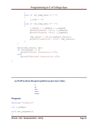 Programming in C of College days

       i_sign = 0;
       i_count = i_rev_count = 0;
       if (i_num == 0)
       {
          *(chp_num + i_count) = '0';
          i_count++;
       }
       else if (i_num < 0)
       {
          i_sign = -1;
          i_num *= -1;
       }
       while (i_num > 0)
       {
             *(chp_num + i_count) = i_num % 10 + '0';
             i_count++;

             i_num /= 10;
       }
       if (i_sign < 0)
       {
          *(chp_num + i_count) = '-';
          i_count++;
       }
       *(chp_num + i_count) = '0';

       i_count = 0;
       i_rev_count = strlen(chp_num)-1;

       while (*(chp_num + i_count) != '0')
       {
             *(chp_rev_num + i_count) = *(chp_num + i_rev_count);
             i_count++;
             i_rev_count--;
       }

       *(chp_rev_num + i_count) = '0';

       return chp_rev_num;
}

void write_file(FILE* fp, int i_addend, int i_augend)
{
     fp = fopen("Summation.txt", "w+");

      char* chp_addend = int_to_alpha(i_addend);

M.Tech – CSE – Weekend (2012 – 2015)                        Page 53
 
