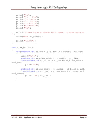 Programming in C of College days

    15. WAP to draw the given pattern as per user value.

                          *
                          **
                          ***
                          ****
                          *****

Program:

#include <stdio.h>

int i_number;

void set_argument()
{
    printf("***To Draw The given pattern as per user
value.***nnn");

     printf("n");
     printf("t*n");
     printf("t**n");
     printf("t***n");
     printf("t****n");
     printf("t*****n");
     printf("n");

     printf("Please Enter a number to draw pattern: ");
     scanf("%d", &i_number);

     printf("nnn");
}

void draw_pattern()
{
     unsigned int ui_row, ui_col;
     for(ui_row = 1; ui_row <= i_number; ++ui_row)
     {
          printf("nt");
          for(ui_col = 1; ui_col <= ui_row; ++ui_col)
               printf("*");
     }

      printf("nnn");
}



M.Tech – CSE – Weekend (2012 – 2015)                       Page 56
 