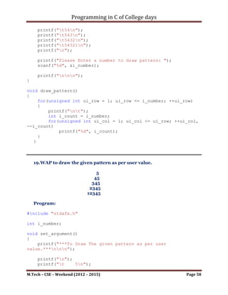 Programming in C of College days

    16. WAP to draw the given pattern as per user value.

                                1
                                12
                                123
                                1234
                                12345

    Program:

#include <stdio.h>

int i_number;

void set_argument()
{
    printf("***To Draw The given pattern as per user
value.***nnn");

     printf("n");
     printf("t1n");
     printf("t12n");
     printf("t123n");
     printf("t1234n");
     printf("t12345n");
     printf("n");

     printf("Please Enter a number to draw pattern: ");
     scanf("%d", &i_number);

     printf("nnn");
}

void draw_pattern()
{
     unsigned int ui_row, ui_col;
     for(ui_row = 1; ui_row <= i_number; ++ui_row)
     {
        printf("nt");
        for(ui_col = 1; ui_col <= ui_row; ++ui_col)
            printf("%d", ui_col);
     }
}

int main()
{
    set_argument();

M.Tech – CSE – Weekend (2012 – 2015)                       Page 58
 