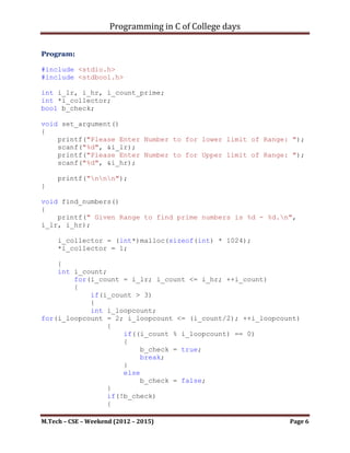 Programming in C of College days

    2. WAP to generate prime numbers within a given range.

Program:

#include <stdio.h>
#include <stdbool.h>

int i_lr, i_hr, i_count_prime;
int *i_collector;
bool b_check;

void set_argument()
{
    printf("Please Enter Number to for lower limit of Range: ");
    scanf("%d", &i_lr);
    printf("Please Enter Number to for Upper limit of Range: ");
    scanf("%d", &i_hr);

     printf("nnn");
}

void find_numbers()
{
    printf(" Given Range to find prime numbers is %d - %d.n",
i_lr, i_hr);

     i_collector = (int*)malloc(sizeof(int) * 1024);
     *i_collector = 1;

    {
    int i_count;
        for(i_count = i_lr; i_count <= i_hr; ++i_count)
        {
            if(i_count > 3)
            {
            int i_loopcount;
for(i_loopcount = 2; i_loopcount <= (i_count/2); ++i_loopcount)
                 {
                     if((i_count % i_loopcount) == 0)
                     {
                          b_check = true;
                          break;
                     }
                     else
                          b_check = false;
                 }
                 if(!b_check)

M.Tech – CSE – Weekend (2012 – 2015)                         Page 6
 