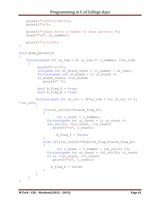 Programming in C of College days

    18.WAP to draw the given pattern as per user value.

                                5
                                54
                                543
                                5432
                                54321

    Program:

#include <stdio.h>

int i_number;

void set_argument()
{
    printf("***To Draw The given pattern as per user
value.***nnn");

     printf("n");
     printf("t5n");
     printf("t54n");
     printf("t543n");
     printf("t5432n");
     printf("t54321n");
     printf("n");

     printf("Please Enter a number to draw pattern: ");
     scanf("%d", &i_number);

     printf("nnn");
}

void draw_pattern()
{
     unsigned int ui_row, ui_col;

      for(ui_row = 1; ui_row <= i_number; ++ui_row)
      {
         printf("nt");
         int i_count = i_number;
         for(ui_col = 1; ui_col <= ui_row; ++ui_col, --i_count)
             printf("%d", i_count);
      }
}



M.Tech – CSE – Weekend (2012 – 2015)                        Page 62
 