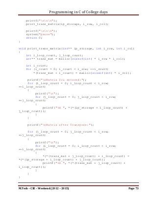 Programming in C of College days

          }

     printf("nnn");
     print_pos_item(ip_storage, i_row, i_col);

     printf("nnn");
     print_neg_item(ip_storage, i_row, i_col);

     printf("nnn");
     print_evn_item(ip_storage, i_row, i_col);

     printf("nnn");
     print_odd_item(ip_storage, i_row, i_col);

     printf("nnn");
     print_prime_item(ip_storage, i_row, i_col);

     printf("nnn");
     system("pause");
     return 0;
}

void print_pos_item(int** ip_storage, int i_row, int i_col)
{
     int i_loop_count, j_loop_count;

      printf("List of (+)ive items:n");

     for (i_loop_count = 0; i_loop_count < i_row;
++i_loop_count)
         for (j_loop_count = 0; j_loop_count < i_row;
++j_loop_count)
         {
             if ((*(*(ip_storage + i_loop_count) + j_loop_count)
>= 0))
                printf("%d, ", *(*(ip_storage + i_loop_count) +
j_loop_count));
         }
}

void print_neg_item(int** ip_storage, int i_row, int i_col)
{
     int i_loop_count, j_loop_count;

      printf("List of (-)ive items:n");



M.Tech – CSE – Weekend (2012 – 2015)                          Page 73
 