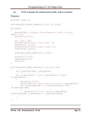 Programming in C of College days

     for (i_loop_count = 0; i_loop_count < i_row;
++i_loop_count)
         for (j_loop_count = 0; j_loop_count < i_row;
++j_loop_count)
         {
             if ((*(*(ip_storage + i_loop_count) + j_loop_count)
< 0))
                printf("%d, ", *(*(ip_storage + i_loop_count) +
j_loop_count));
         }
}

void print_evn_item(int** ip_storage, int i_row, int i_col)
{
     int i_loop_count, j_loop_count;

      printf("List of even items:n");

     for (i_loop_count = 0; i_loop_count < i_row;
++i_loop_count)
         for (j_loop_count = 0; j_loop_count < i_row;
++j_loop_count)
         {
             if (((*(*(ip_storage + i_loop_count) +
j_loop_count)%2) == 0))
                printf("%d, ", *(*(ip_storage + i_loop_count) +
j_loop_count));
         }
}

void print_odd_item(int** ip_storage, int i_row, int i_col)
{
     int i_loop_count, j_loop_count;

      printf("List of odd items:n");

     for (i_loop_count = 0; i_loop_count < i_row;
++i_loop_count)
         for (j_loop_count = 0; j_loop_count < i_row;
++j_loop_count)
         {
             if ((*(*(ip_storage + i_loop_count) +
j_loop_count)%2) != 0)
                printf("%d, ", *(*(ip_storage + i_loop_count) +
j_loop_count));
         }
}

M.Tech – CSE – Weekend (2012 – 2015)                          Page 74
 