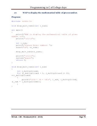 Programming in C of College days

void print_prime_item(int** ip_storage, int i_row, int i_col)
{
     int i_loop_count, j_loop_count;
     bool b_check;

      printf("List of prime items:n");

     for (i_loop_count = 0; i_loop_count < i_row;
++i_loop_count)
         for (j_loop_count = 0; j_loop_count < i_row;
++j_loop_count)
         {
                int i_count;
                for(i_count = 2; i_count <= (i_count/2);
++i_count)
                {
                    if((*(*(ip_storage + i_loop_count) +
j_loop_count) % i_count) == 0)
                    {
                         b_check = true;
                         break;
                    }
                    else
                         b_check = false;
                }
                if(!b_check)
                {
                    printf("%d, ", *(*(ip_storage +
i_loop_count) + j_loop_count));
                }
         }
}




M.Tech – CSE – Weekend (2012 – 2015)                       Page 75
 