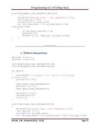 Programming in C of College days

     printf("nnn");
     col_major_tech(ip_storage, i_row, i_col);

     printf("nnn");
     system("pause");
     return 0;
}

void row_major_tech(int** ip_storage, int i_row, int i_col)
{
     int i_loop_count, j_loop_count;

      printf("List of items as Row-Major technique:n");

     for (i_loop_count = 0; i_loop_count < i_row;
++i_loop_count)
     {
         printf("n");
         for (j_loop_count = 0; j_loop_count < i_row;
++j_loop_count)
         {
             printf("%d ", *(*(ip_storage + i_loop_count) +
j_loop_count));
         }
     }
}

void col_major_tech(int** ip_storage, int i_row, int i_col)
{
     int i_loop_count, j_loop_count;

      printf("List of items as Column-Major technique:n");

     for (j_loop_count = 0; j_loop_count < i_row;
++j_loop_count)
     {
         printf("n");
         for (i_loop_count = 0; i_loop_count < i_row;
++i_loop_count)
         {
             printf("%d ", *(*(ip_storage + i_loop_count) +
j_loop_count));
         }
     }
}


M.Tech – CSE – Weekend (2012 – 2015)                          Page 77
 