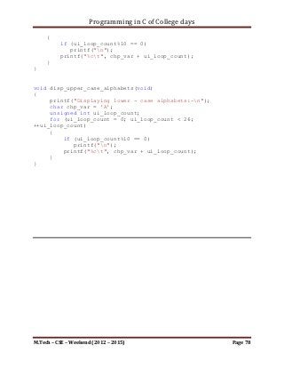 Programming in C of College days

   25.       WAP to transpose a given matrix using pointer and function.

Program:

#include <stdio.h>
#include <stdbool.h>

#define SIZE_ARRAY 3

void print_trans_matrix(int** item, int i_row, int i_col);

int main()
{
    printf("WAP to transpose a given using pointer and
function.n");
    printf("nnn");

     int i_row, i_col;

     printf("Please enter the Order of Mtrix.");
     printf("nEnter number of Rows: ");
     scanf("%d", &i_row);
     printf("nEnter number of Columns: ");
     scanf("%d", &i_col);

     int** ip_storage = malloc(sizeof(int) * i_row * i_col);

     int i_count;
     for (i_count = 0; i_count < i_row; ++i_count)
         *(ip_storage + i_count) = malloc(sizeof(int) * i_col);

    printf("Please enter %d items for corresponding rows and
columns of storage: nn", (i_row * i_col));

    int i_loop_count, j_loop_count;
    for (i_loop_count = 0; i_loop_count < i_row; ++i_loop_count)
        for (j_loop_count = 0; j_loop_count < i_col;
++j_loop_count)
        {
            printf("Enter item for array[%d][%d]:
",i_loop_count, j_loop_count);
            scanf("%d", &(*(*(ip_storage + i_loop_count) +
j_loop_count)));
        }

     printf("nnn");

M.Tech – CSE – Weekend (2012 – 2015)                                 Page 78
 