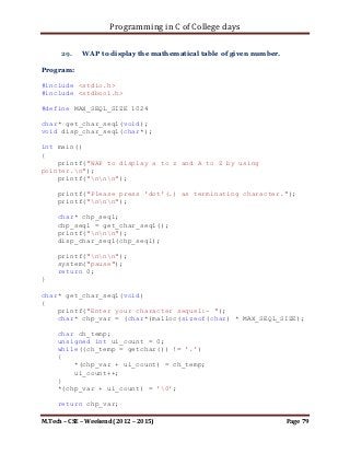 Programming in C of College days

     print_trans_matrix(ip_storage, i_row, i_col);

     printf("nnn");
     system("pause");
     return 0;
}

void print_trans_matrix(int** ip_storage, int i_row, int i_col)
{
    int i_loop_count, j_loop_count;
    int** trans_mat = malloc(sizeof(int) * i_row * i_col);

     int i_count;
     for (i_count = 0; i_count < i_row; ++i_count)
         *(trans_mat + i_count) = malloc(sizeof(int) * i_col);

     printf("nMatrix You entered:");
     for (i_loop_count = 0; i_loop_count < i_row;
++i_loop_count)
     {
         printf("n");
         for (j_loop_count = 0; j_loop_count < i_row;
++j_loop_count)
         {
             printf("%d ", *(*(ip_storage + i_loop_count) +
j_loop_count));
         }
     }

      printf("nMatrix after Transpose:");

     for (j_loop_count = 0; j_loop_count < i_row;
++j_loop_count)
     {
         printf("n");
         for (i_loop_count = 0; i_loop_count < i_row;
++i_loop_count)
         {
             *(*(trans_mat + j_loop_count) + i_loop_count) =
*(*(ip_storage + i_loop_count) + j_loop_count);
             printf("%d ", *(*(trans_mat + j_loop_count) +
i_loop_count));
         }
     }
}



M.Tech – CSE – Weekend (2012 – 2015)                          Page 79
 