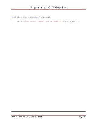 Programming in C of College days

    26.      WAP to display the mathematical table of given number.

Program:

#include <stdio.h>

void disp_mult_table_range(int i_lr, int i_hr);

int main()
{
    printf("WAP to display the mathematical table of given range
of numbers.n");
    printf("nnn");

     int i_lr, i_hr;
     printf("Please Enter lower limit: ");
     scanf("%d", &i_lr);
     printf("Please Enter higher limit: ");
     scanf("%d", &i_hr);

     disp_mult_table_range(i_lr, i_hr);

     printf("nnn");
     system("pause");
     return 0;
}

void disp_mult_table_range(int i_lr, int i_hr)
{
     int i_multiplicand, i_multiplier;

     for (i_multiplier = i_lr; i_multiplier <= i_hr;
++i_multiplier)
     {
         printf("nnn");
         printf("Multiplication Table of %d:n", i_multiplier);
         for (i_multiplicand = 1; i_multiplicand <= 10;
++i_multiplicand)
         {
             printf("t%d * %d = %dn", i_multiplier,
i_multiplicand, (i_multiplier * i_multiplicand));
         }
     }
}




M.Tech – CSE – Weekend (2012 – 2015)                                  Page 80
 