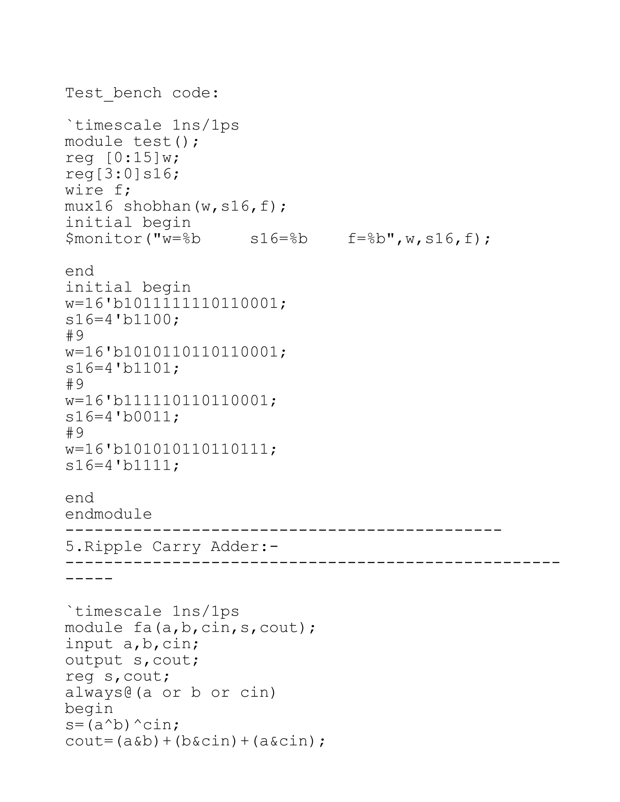 Test_bench code:
`timescale 1ns/1ps
module test();
reg [0:15]w;
reg[3:0]s16;
wire f;
mux16 shobhan(w,s16,f);
initial begin
$monitor("w=%b s16=%b f=%b",w,s16,f);
end
initial begin
w=16'b1011111110110001;
s16=4'b1100;
#9
w=16'b1010110110110001;
s16=4'b1101;
#9
w=16'b111110110110001;
s16=4'b0011;
#9
w=16'b101010110110111;
s16=4'b1111;
end
endmodule
---------------------------------------------
5.Ripple Carry Adder:-
---------------------------------------------------
-----
`timescale 1ns/1ps
module fa(a,b,cin,s,cout);
input a,b,cin;
output s,cout;
reg s,cout;
always@(a or b or cin)
begin
s=(a^b)^cin;
cout=(a&b)+(b&cin)+(a&cin);
 