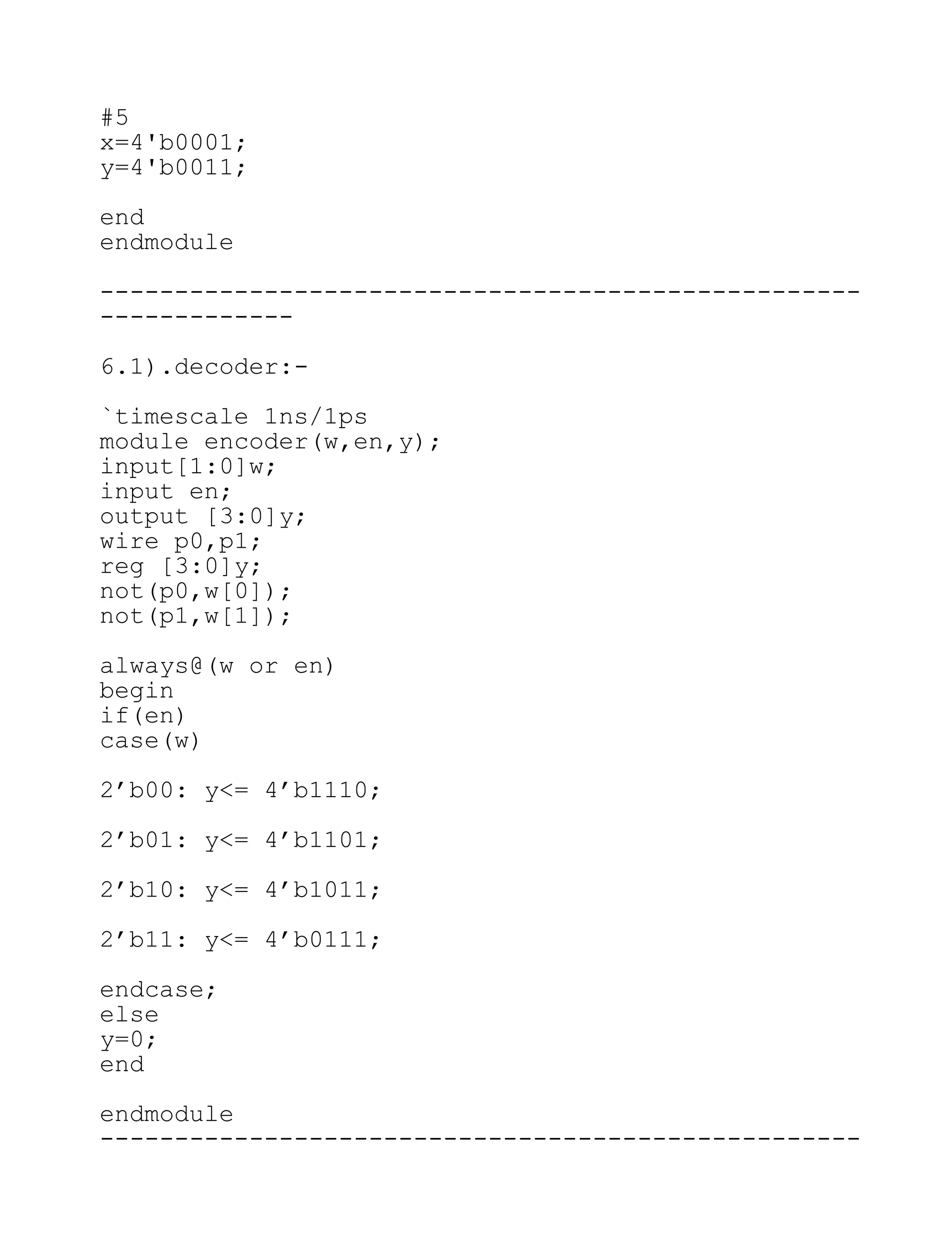 #5
x=4'b0001;
y=4'b0011;
end
endmodule
---------------------------------------------------
-------------
6.1).decoder:-
`timescale 1ns/1ps
module encoder(w,en,y);
input[1:0]w;
input en;
output [3:0]y;
wire p0,p1;
reg [3:0]y;
not(p0,w[0]);
not(p1,w[1]);
always@(w or en)
begin
if(en)
case(w)
2’b00: y<= 4’b1110;
2’b01: y<= 4’b1101;
2’b10: y<= 4’b1011;
2’b11: y<= 4’b0111;
endcase;
else
y=0;
end
endmodule
---------------------------------------------------
 