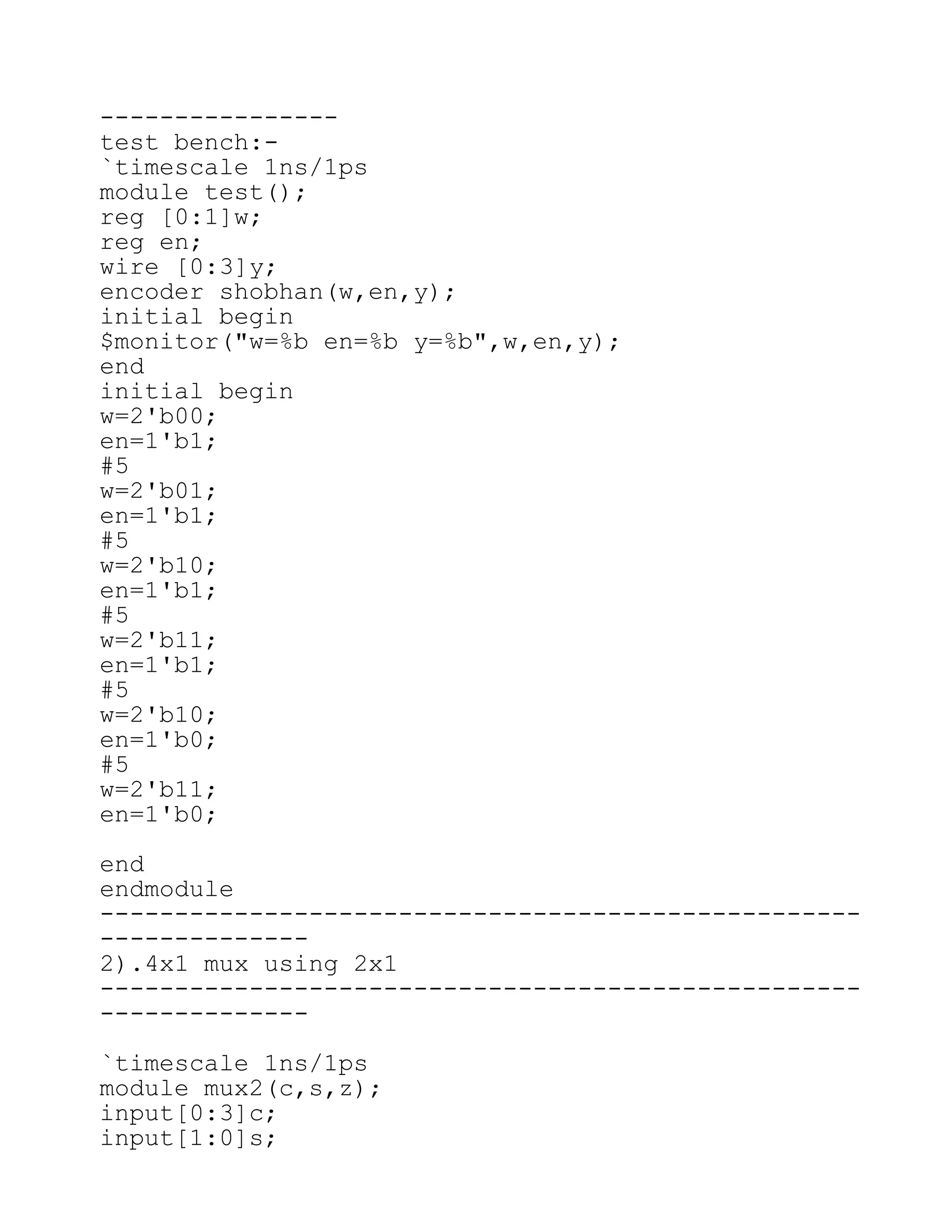 ----------------
test bench:-
`timescale 1ns/1ps
module test();
reg [0:1]w;
reg en;
wire [0:3]y;
encoder shobhan(w,en,y);
initial begin
$monitor("w=%b en=%b y=%b",w,en,y);
end
initial begin
w=2'b00;
en=1'b1;
#5
w=2'b01;
en=1'b1;
#5
w=2'b10;
en=1'b1;
#5
w=2'b11;
en=1'b1;
#5
w=2'b10;
en=1'b0;
#5
w=2'b11;
en=1'b0;
end
endmodule
---------------------------------------------------
--------------
2).4x1 mux using 2x1
---------------------------------------------------
--------------
`timescale 1ns/1ps
module mux2(c,s,z);
input[0:3]c;
input[1:0]s;
 