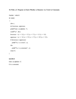 10. Write a C Program to Check Whether a Character is a Vowel or Consonant.
#include <stdio.h>
int main()
{
char c;
int lowercase, uppercase;
printf("Enter an alphabet: ");
scanf("%c", &c);
lowercase = (c == 'a' || c == 'e' || c == 'i' || c == 'o' || c == 'u');
uppercase = (c == 'A' || c == 'E' || c == 'I' || c == 'O' || c == 'U');
if (lowercase || uppercase)
printf("%c is a vowel.", c);
else
printf("%c is a consonant.", c);
return 0;
}
OUTPUT
Enter an alphabet: G
G is a consonant.
 