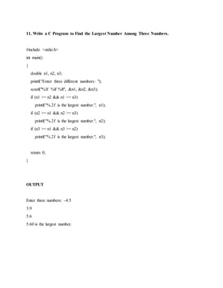 11. Write a C Program to Find the Largest Number Among Three Numbers.
#include <stdio.h>
int main()
{
double n1, n2, n3;
printf("Enter three different numbers: ");
scanf("%lf %lf %lf", &n1, &n2, &n3);
if (n1 >= n2 && n1 >= n3)
printf("%.2f is the largest number.", n1);
if (n2 >= n1 && n2 >= n3)
printf("%.2f is the largest number.", n2);
if (n3 >= n1 && n3 >= n2)
printf("%.2f is the largest number.", n3);
return 0;
}
OUTPUT
Enter three numbers: -4.5
3.9
5.6
5.60 is the largest number.
 
