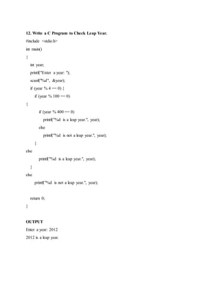 12. Write a C Program to Check Leap Year.
#include <stdio.h>
int main()
{
int year;
printf("Enter a year: ");
scanf("%d", &year);
if (year % 4 == 0) {
if (year % 100 == 0)
{
if (year % 400 == 0)
printf("%d is a leap year.", year);
else
printf("%d is not a leap year.", year);
}
else
printf("%d is a leap year.", year);
}
else
printf("%d is not a leap year.", year);
return 0;
}
OUTPUT
Enter a year: 2012
2012 is a leap year.
 