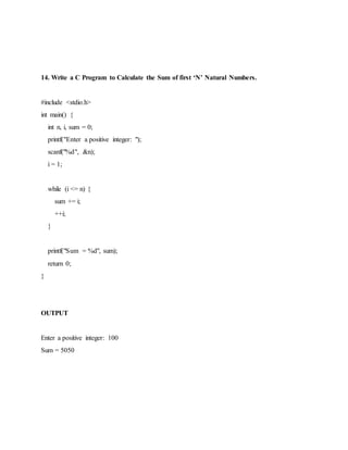 14. Write a C Program to Calculate the Sum of first ‘N’ Natural Numbers.
#include <stdio.h>
int main() {
int n, i, sum = 0;
printf("Enter a positive integer: ");
scanf("%d", &n);
i = 1;
while (i <= n) {
sum += i;
++i;
}
printf("Sum = %d", sum);
return 0;
}
OUTPUT
Enter a positive integer: 100
Sum = 5050
 