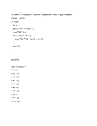 16. Write a C Program to Generate Multiplication Table of a given number.
#include <stdio.h>
int main() {
int n, i;
printf("Enter an integer: ");
scanf("%d", &n);
for (i = 1; i <= 10; ++i) {
printf("%d * %d = %d n", n, i, n * i);
}
return 0;
}
OUTPUT
Enter an integer: 9
9 * 1 = 9
9 * 2 = 18
9 * 3 = 27
9 * 4 = 36
9 * 5 = 45
9 * 6 = 54
9 * 7 = 63
9 * 8 = 72
9 * 9 = 81
9 * 10 = 90
 