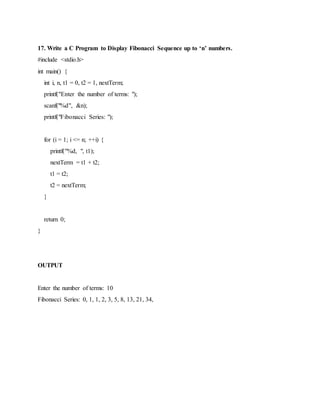 17. Write a C Program to Display Fibonacci Sequence up to ‘n’ numbers.
#include <stdio.h>
int main() {
int i, n, t1 = 0, t2 = 1, nextTerm;
printf("Enter the number of terms: ");
scanf("%d", &n);
printf("Fibonacci Series: ");
for (i = 1; i <= n; ++i) {
printf("%d, ", t1);
nextTerm = t1 + t2;
t1 = t2;
t2 = nextTerm;
}
return 0;
}
OUTPUT
Enter the number of terms: 10
Fibonacci Series: 0, 1, 1, 2, 3, 5, 8, 13, 21, 34,
 