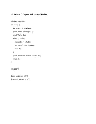 19. Write a C Program to Reverse a Number.
#include <stdio.h>
int main() {
int n, rev = 0, remainder;
printf("Enter an integer: ");
scanf("%d", &n);
while (n != 0) {
remainder = n % 10;
rev = rev * 10 + remainder;
n /= 10;
}
printf("Reversed number = %d", rev);
return 0;
}
OUTPUT
Enter an integer: 2345
Reversed number = 5432
 