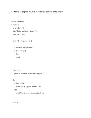 21. Write a C Program to Check Whether a Number is Prime or Not.
#include <stdio.h>
int main() {
int n, i, flag = 0;
printf("Enter a positive integer: ");
scanf("%d", &n);
for (i = 2; i <= n / 2; ++i) {
// condition for non-prime
if (n % i == 0) {
flag = 1;
break;
}
}
if (n == 1) {
printf("1 is neither prime nor composite.");
}
else {
if (flag == 0)
printf("%d is a prime number.", n);
else
printf("%d is not a prime number.", n);
}
return 0;
}
 