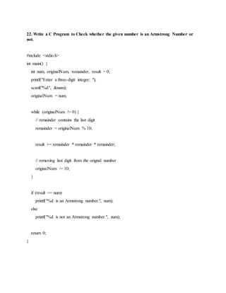 22. Write a C Program to Check whether the given number is an Armstrong Number or
not.
#include <stdio.h>
int main() {
int num, originalNum, remainder, result = 0;
printf("Enter a three-digit integer: ");
scanf("%d", &num);
originalNum = num;
while (originalNum != 0) {
// remainder contains the last digit
remainder = originalNum % 10;
result += remainder * remainder * remainder;
// removing last digit from the orignal number
originalNum /= 10;
}
if (result == num)
printf("%d is an Armstrong number.", num);
else
printf("%d is not an Armstrong number.", num);
return 0;
}
 